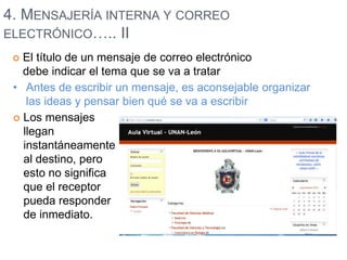 4. MENSAJERÍA INTERNA Y CORREO 
ELECTRÓNICO….. II 
 El título de un mensaje de correo electrónico 
debe indicar el tema que se va a tratar 
• Antes de escribir un mensaje, es aconsejable organizar 
las ideas y pensar bien qué se va a escribir 
 Los mensajes 
llegan 
instantáneamente 
al destino, pero 
esto no significa 
que el receptor 
pueda responder 
de inmediato. 
