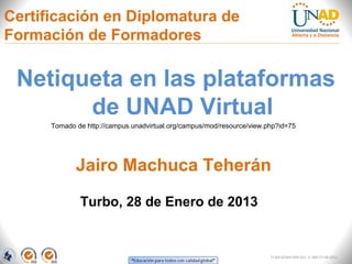 Certificación en Diplomatura de
Formación de Formadores

 Netiqueta en las plataformas
       de UNAD Virtual
      Tomado de http://campus.unadvirtual.org/campus/mod/resource/view.php?id=75




             Jairo Machuca Teherán

              Turbo, 28 de Enero de 2013


                                                                        FI-GQ-GCMU-004-015 V. 000-27-08-2011
 