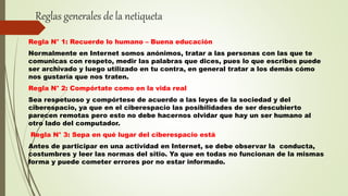 Reglas generales de la netiqueta
Regla N° 1: Recuerde lo humano – Buena educación
Normalmente en Internet somos anónimos, tratar a las personas con las que te
comunicas con respeto, medir las palabras que dices, pues lo que escribes puede
ser archivado y luego utilizado en tu contra, en general tratar a los demás cómo
nos gustaría que nos traten.
Regla N° 2: Compórtate como en la vida real
Sea respetuoso y compórtese de acuerdo a las leyes de la sociedad y del
ciberespacio, ya que en el ciberespacio las posibilidades de ser descubierto
parecen remotas pero esto no debe hacernos olvidar que hay un ser humano al
otro lado del computador.
Regla N° 3: Sepa en qué lugar del ciberespacio está
Antes de participar en una actividad en Internet, se debe observar la conducta,
costumbres y leer las normas del sitio. Ya que en todas no funcionan de la mismas
forma y puede cometer errores por no estar informado.
 