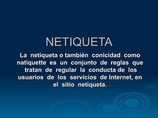 NETIQUETA La  netiqueta o también  conicidad  como  natiquette  es  un  conjunto  de  reglas  que  tratan  de  regular  la  conducta de  los usuarios  de  los  servicios  de Internet, en  el  sitio  netiqueta.   