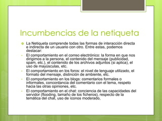 Incumbencias de la netiqueta
   La Netiqueta comprende todas las formas de interacción directa
    e indirecta de un usuario con otro. Entre estas, podemos
    destacar:
•   El comportamiento en el correo electrónico: la forma en que nos
    dirigimos a la persona, el contenido del mensaje (publicidad,
    spam, etc.), el contenido de los archivos adjuntos (si aplica), el
    uso de mayúsculas, etc.
•   El comportamiento en los foros: el nivel de lenguaje utilizado, el
    formato del mensaje, distinción de ambiente, etc.
•   El comportamiento en los blogs: comentarios formales o
    informales, concordancia del comentario con el tema, respeto
    hacia las otras opiniones, etc.
•   El comportamiento en el chat: conciencia de las capacidades del
    servidor (flooding, tamaño de los ficheros), respecto de la
    temática del chat, uso de íconos moderado,
 