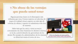 9:
Algunas personas tienen en el ciberespacio más
influencia que otras. Existen expertos en toda clase de
juegos de realidad virtual, expertos en todo tipo de
software de oficina y expertos en administrar toda clase
de sistemas.
Saber más que los otros, o tener un mayor
conocimiento de cómo funcionan los distintos sistemas,
no le da a usted el derecho de aprovecharse de los
demás. Por ejemplo, los administradores de los sistemas
no deben leer nunca el correo de otros.
 