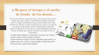 4:
Es de conocimiento común que hoy en día la gente tiene menos
tiempo que antes, aunque (o posiblemente porque) duerman
menos y tengan más elementos que ahorran tiempo de los que
tuvieron sus abuelos. Cuando usted envía un correo o un mensaje
a un grupo de discusión, usted está utilizando (o deseando
utilizar) el tiempo de los demás. Es su responsabilidad asegurarse
de que el tiempo que "gastan" leyendo su mensaje no sea un
desperdicio.
¿A quién deben dirigirse los mensajes? (o porque una “lista de
correos” puede volverse palabra ofensiva)
Anteriormente las copias se hacían utilizando papel carbón y se
podían sacar más o menos 5 copias legibles. Se pensaba por lo
tanto muy bien a quién irían dirigidas.
 