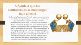 7:
Se denomina "apasionamiento" cuando la gente expresa su opinión
con mucha fuerza sin ponerle freno a sus emociones. Me refiero al
tipo de mensaje al que la gente responde "cuéntenos
verdaderamente como se siente". Su objetivo no es tener tacto
Lo que si condena la "Netiqueta" es que se perpetúen guerras de
mensajes incendiarios [5] –que se publiquen series de mensajes
fuertes, la mayoría de las veces entre 2 ó 3 corresponsales que de
ésta manera marcan el tono y destruyen la camaradería de un
grupo de discusión. Esto es injusto con los demás miembros del
grupo; y aunque este tipo de discusiones puede inicialmente ser
divertido, muy pronto se vuelven aburridas sobretodo para la
gente que no está directamente comprometida en ellas. Esto
constituye una monopolización injusta del ancho de banda.
 