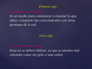  Séptima regla
 Comparta los conocimientos:
Es un medio para comunicar y enseñar lo que
sabes. Comparte tus conocimientos con otras
personas de la red
Octava regla
 No usar letras mayúsculas
Estas no se deben utilizar, ya que se pueden mal
entender como un grito o una orden
 