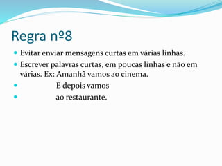 Regra nº8
 Evitar enviar mensagens curtas em várias linhas.
 Escrever palavras curtas, em poucas linhas e não em
várias. Ex: Amanhã vamos ao cinema.
 E depois vamos
 ao restaurante.
 
