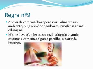 Regra nº9
 Apesar de compartilhar apenas virtualmente um
ambiente, ninguém é obrigado a aturar ofensas e má-
educação.
 Não se deve ofender ou ser mal- educado quando
estamos a comentar alguma partilha, a partir da
internet.
 