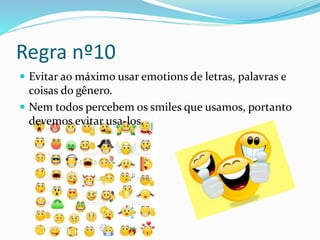 Regra nº10
 Evitar ao máximo usar emotions de letras, palavras e
coisas do gênero.
 Nem todos percebem os smiles que usamos, portanto
devemos evitar usa-los.
 