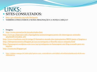 LINKS:
 SITES CONSULTADOS:
 http://pt.wikipedia.org/wiki/Netiqueta
 TAMBÉM CONSULTAMOS A NOSSA IMAGINAÇÃO E A NOSSA CABEÇA!!!
 Imagens:
 http://www.ojornal.jor.br/jornal13/index.htm
http://www.pt.clipproject.info/clipartgaleria/animaisimagens/ponto-de-interrogacao-animado-
469.html#.UwcxJGJ_s0U
http://www.vivaolinux.com.br/artigo/O-fantastico-mundo-dos-instrumentos-MIDI-(parte-1)?pagina=2
http://fabiopestanaramos.blogspot.pt/2011/10/netiqueta-e-filosofia-etica-e-etiqueta.html
http://bananapost.wordpress.com/2010/09/23/netiqueta-no-bananapost-um-blog-zoneado-pero-no-
mucho/
http://ivonecota.blogspot.pt/
 http://religiao.csasp.g12.br/index.php?option=com_content&view=article&id=128:solidariedade&catid=66:8o-ano-
c&Itemid=112
 