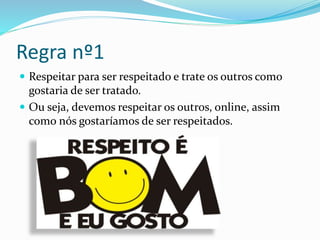 Regra nº1
 Respeitar para ser respeitado e trate os outros como
gostaria de ser tratado.
 Ou seja, devemos respeitar os outros, online, assim
como nós gostaríamos de ser respeitados.
 