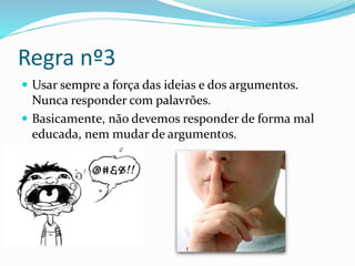 Regra nº3
 Usar sempre a força das ideias e dos argumentos.
Nunca responder com palavrões.
 Basicamente, não devemos responder de forma mal
educada, nem mudar de argumentos.
 