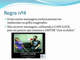 Regra nº4
 Evitar enviar mensagens exclusivamente em
maiúsculas ou grifos exagerados.
 Não escrever mensagens, utilizando o CAPS LOCK,
pois vai parecer que estamos a GRITAR “com os dedos”.
 