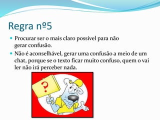 Regra nº5
 Procurar ser o mais claro possível para não
gerar confusão.
 Não é aconselhável, gerar uma confusão a meio de um
chat, porque se o texto ficar muito confuso, quem o vai
ler não irá perceber nada.
 