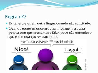 Regra nº7
 Evitar escrever em outra língua quando não solicitado.
 Quando escrevemos com outra linguagem, a outra
pessoa com quem estamos a falar, pode não entender o
que estamos a querer transmitir.
 