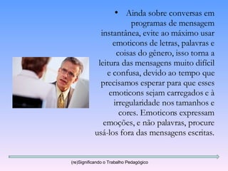Ainda sobre conversas em programas de mensagem instantânea, evite ao máximo usar emoticons de letras, palavras e coisas do gênero, isso torna a leitura das mensagens muito difícil e confusa, devido ao tempo que precisamos esperar para que esses emoticons sejam carregados e à irregularidade nos tamanhos e cores. Emoticons expressam emoções, e não palavras, procure usá-los fora das mensagens escritas.  (re)Significando o Trabalho Pedagógico 