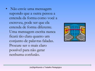 Não envie uma mensagem supondo que a outra pessoa a entenda da forma como você a escreveu, pode ser que ela entenda de forma diferente. Uma mensagem escrita nunca ficará tão clara quanto um conjunto de palavras faladas. Procure ser o mais claro possível para não gerar nenhuma confusão. (re)Significando o Trabalho Pedagógico 