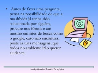 Antes de fazer uma pergunta, pensa na possibilidade de que a tua dúvida já tenha sido solucionada por alguém, procure nos fóruns e até mesmo em sites de busca como o google, caso não encontres, poste as tuas mensagens, que todos no ambiente irão querer ajudar-te. (re)Significando o Trabalho Pedagógico 