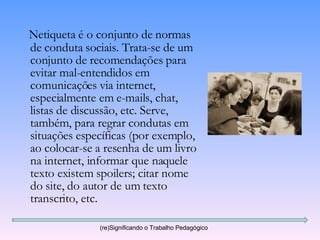 Netiqueta é o conjunto de normas de conduta sociais. Trata-se de um conjunto de recomendações para evitar mal-entendidos em comunicações via internet, especialmente em e-mails, chat, listas de discussão, etc. Serve, também, para regrar condutas em situações específicas (por exemplo, ao colocar-se a resenha de um livro na internet, informar que naquele texto existem spoilers; citar nome do site, do autor de um texto transcrito, etc. (re)Significando o Trabalho Pedagógico 