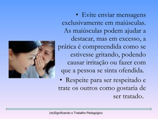 Evite enviar mensagens exclusivamente em maiúsculas. As maiúsculas podem ajudar a destacar, mas em excesso, a prática é compreendida como se estivesse gritando, podendo causar irritação ou fazer com que a pessoa se sinta ofendida.  Respeite para ser respeitado e trate os outros como gostaria de ser tratado .  (re)Significando o Trabalho Pedagógico 