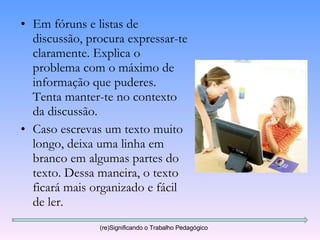 Em fóruns e listas de discussão, procura expressar-te claramente. Explica o problema com o máximo de informação que puderes. Tenta manter-te no contexto da discussão. Caso escrevas um texto muito longo, deixa uma linha em branco em algumas partes do texto. Dessa maneira, o texto ficará mais organizado e fácil de ler.  (re)Significando o Trabalho Pedagógico 