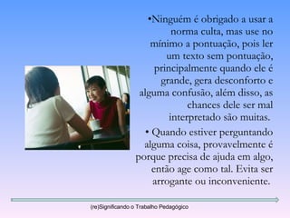 Ninguém é obrigado a usar a norma culta, mas use no mínimo a pontuação, pois ler um texto sem pontuação, principalmente quando ele é grande, gera desconforto e alguma confusão, além disso, as chances dele ser mal interpretado são muitas.  Quando estiver perguntando alguma coisa, provavelmente é porque precisa de ajuda em algo, então age como tal. Evita ser arrogante ou inconveniente.  (re)Significando o Trabalho Pedagógico 