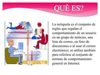 La netiqueta es el conjunto de
reglas que regulan el
comportamiento de un usuario
en un grupo de noticias, una
lista de correo, un foro de
discusiones o al usar el correo
electrónico; se utiliza también
para referirse al conjunto de
normas de comportamiento
general en Internet.
 