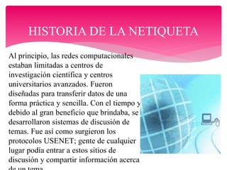 HISTORIA DE LA NETIQUETA
Al principio, las redes computacionales
estaban limitadas a centros de
investigación científica y centros
universitarios avanzados. Fueron
diseñadas para transferir datos de una
forma práctica y sencilla. Con el tiempo y
debido al gran beneficio que brindaba, se
desarrollaron sistemas de discusión de
temas. Fue así como surgieron los
protocolos USENET; gente de cualquier
lugar podía entrar a estos sitios de
discusión y compartir información acerca
 