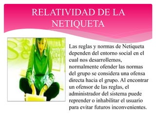RELATIVIDAD DE LA
NETIQUETA
Las reglas y normas de Netiqueta
dependen del entorno social en el
cual nos desarrollemos,
normalmente ofender las normas
del grupo se considera una ofensa
directa hacia el grupo. Al encontrar
un ofensor de las reglas, el
administrador del sistema puede
reprender o inhabilitar el usuario
para evitar futuros inconvenientes.
 