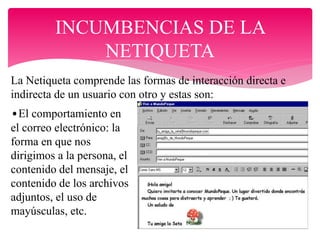INCUMBENCIAS DE LA
NETIQUETA
La Netiqueta comprende las formas de interacción directa e
indirecta de un usuario con otro y estas son:
•El comportamiento en
el correo electrónico: la
forma en que nos
dirigimos a la persona, el
contenido del mensaje, el
contenido de los archivos
adjuntos, el uso de
mayúsculas, etc.
 