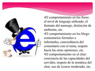 •El comportamiento en los foros:
el nivel de lenguaje utilizado, el
formato del mensaje, distinción de
ambiente, etc.
•El comportamiento en los blogs:
comentarios formales o
informales, concordancia del
comentario con el tema, respeto
hacia las otras opiniones, etc.
•El comportamiento en el chat:
conciencia de las capacidades del
servidor, respeto de la temática del
chat, uso de íconos moderado, etc.
 