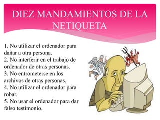 DIEZ MANDAMIENTOS DE LA
NETIQUETA
1. No utilizar el ordenador para
dañar a otra persona.
2. No interferir en el trabajo de
ordenador de otras personas.
3. No entrometerse en los
archivos de otras personas.
4. No utilizar el ordenador para
robar.
5. No usar el ordenador para dar
falso testimonio.
 