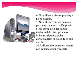 6. No utilizar software por el que
no ha pagado.
7. No utilizar recursos de otras
personas sin autorización previa.
8. No apropiarse del trabajo
intelectual de otras personas.
9. Pensar siempre en las
consecuencias sociales de lo que
escribe.
10. Utilizar el ordenador siempre
con consideración y respeto.
 