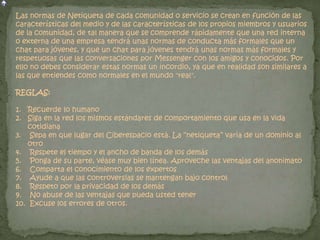 Las normas de Netiqueta de cada comunidad o servicio se crean en función de las
características del medio y de las características de los propios miembros y usuarios
de la comunidad, de tal manera que se comprende rápidamente que una red interna
o externa de una empresa tendrá unas normas de conducta más formales que un
chat para jóvenes, y que un chat para jóvenes tendrá unas normas más formales y
respetuosas que las conversaciones por Messenger con los amigos y conocidos. Por
ello no debes considerar estas normas un incordio, ya que en realidad son similares a
las que entiendes como normales en el mundo "real".
REGLAS:
1. Recuerde lo humano
2. Siga en la red los mismos estándares de comportamiento que usa en la vida
cotidiana
3. Sepa en que lugar del Ciberespacio está. La “netiqueta” varia de un dominio al
otro
4. Respete el tiempo y el ancho de banda de los demás
5. Ponga de su parte, véase muy bien línea. Aproveche las ventajas del anonimato
6. Comparta el conocimiento de los expertos
7. Ayude a que las controversias se mantengan bajo control
8. Respeto por la privacidad de los demás
9. No abuse de las ventajas que pueda usted tener
10. Excuse los errores de otros.
 