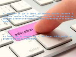 3.- Asegúrese de que el asunto del mensaje describa realmente el contenido y sea breve. De esta forma se puede ver de qué trata antes de abrirlo por si interesa o no leerlo y localizarlo rápidamente en un momento posterior. 4.- Intente que su mensaje sea lo más breve posible aunque sin perjudicar con ello su entendimiento. 