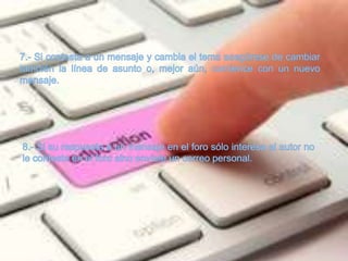 7.- Si contesta a un mensaje y cambia el tema asegúrese de cambiar también la línea de asunto o, mejor aún, comience con un nuevo mensaje.8.- Si su respuesta a un mensaje en el foro sólo interesa al autor no le conteste en el foro sino envíele un correo personal.