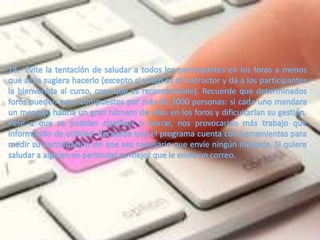 14.- Evite la tentación de saludar a todos los participantes en los foros a menos que se le sugiera hacerlo (excepto si usted es el Instructor y da a los participantes la bienvenida al curso, cosa que es recomendable). Recuerde que determinados foros pueden estar compuestos por más de 3000 personas: si cada uno mandara un mensaje habría un gran número de ellos en los foros y dificultarían su gestión. Pese a que se podrían clasificar o borrar, nos provocarían más trabajo que información de utilidad. Recuerde que el programa cuenta con herramientas para medir su participación sin que sea necesario que envíe ningún mensaje. Si quiere saludar a alguien en particular es mejor que le envíe un correo. 