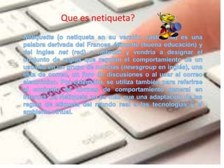Queesnetiqueta?Netiquette (o netiqueta en su versión castellana) es una palabra derivada del Francesétiquette (buena educación) y del ingles net (red) o network y vendría a designar el conjunto de reglas que regulan el comportamiento de un usuario en un grupo de noticias (newsgroup en inglés), una lista de correo, un foro de discusiones o al usar el correo electrónico. Por extensión, se utiliza también para referirse al conjunto de normas de comportamiento general en Internet. La Netiqueta no es más que una adaptación de las reglas de etiqueta del mundo real a las tecnologías y el ambiente virtual.