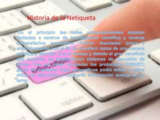 Historia de la NetiquetaEn el principio las redes computacionales estaban limitadas a centros de investigación científica y centros universitarios avanzados. Fueron diseñadas única y exclusivamente con el fin de transferir datos de una manera práctica y sencilla. Con el tiempo y debido al gran beneficio que suponía, se desarrollaron sistemas de discusión de temas. Fue así como surgieron los protocolos USENET; gente de cualquier lugar geográficos podía entrar a estos sitios de discusión y compartir información acerca de un tema.