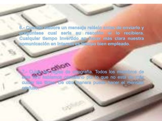 6.- Cuando elabore un mensaje reléalo antes de enviarlo y pregúntese cual sería su reacción si lo recibiera. Cualquier tiempo invertido en hacer más clara nuestra comunicación en Internet es tiempo bien empleado.7.- Cuide las reglas de ortografía. Todos los miembros de este foro hablamos castellano por lo que no está de más cuidar las tildes. De otra manera puede hacer el mensaje confuso.