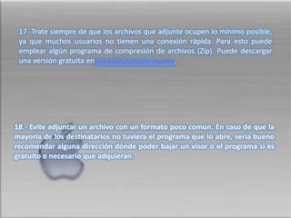  17- Trate siempre de que los archivos que adjunte ocupen lo mínimo posible, ya que muchos usuarios no tienen una conexión rápida. Para esto puede emplear algún programa de compresión de archivos (Zip). Puede descargar una versión gratuita en http://www.winzip.com.18.- Evite adjuntar un archivo con un formato poco común. En caso de que la mayoría de los destinatarios no tuviera el programa que lo abre, sería bueno recomendar alguna dirección dónde poder bajar un visor o el programa si es gratuito o necesario que adquieran.  
