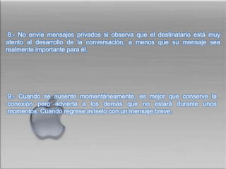  8.- No envíe mensajes privados si observa que el destinatario está muy atento al desarrollo de la conversación, a menos que su mensaje sea realmente importante para él. 9.- Cuando se ausente momentáneamente, es mejor que conserve la conexión pero advierta a los demás que no estará durante unos momentos. Cuando regrese avíselo con un mensaje breve.