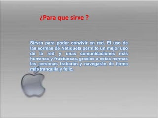 ¿Para quesirve ?Sirven para poder convivir en red. El uso de las normas de Netiqueta permite un mejor uso de la red y unas comunicaciones más humanas y fructuosas, gracias a estas normas las personas trabarán y navegarán de forma más tranquila y feliz.