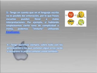 3.- Tenga en cuenta que en el lenguaje escrito no es posible dar entonación, por lo que frases escuetas pueden llevar a malas interpretaciones. Por ejemplo, si hablando empleásemos cierto tono de complicidad o ironía, podemos "imitarlo" utilizando Emoticones.4.- Tenga paciencia siempre, sobre todo con los principiantes y los que cometen algún error, tarde o temprano lo podría cometer usted también.