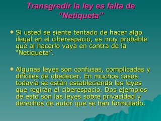 Transgredir la ley es falta de “Netiqueta” Si usted se siente tentado de hacer algo ilegal en el ciberespacio, es muy probable que al hacerlo vaya en contra de la “Netiqueta”.  Algunas leyes son confusas, complicadas y difíciles de obedecer. En muchos casos todavía se están estableciendo las leyes que regirán el ciberespacio. Dos ejemplos de esto son las leyes sobre privacidad y derechos de autor que se han formulado. 