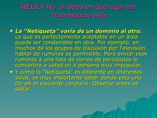 REGLA No. 3: Sepa en que lugar del ciberespacio está La “Netiqueta” varía de un dominio al otro. Lo que es perfectamente aceptable en un área puede ser condenable en otra. Por ejemplo, en muchos de los grupos de discusión por Televisión hablar de rumores es permisible. Pero enviar esos rumores a una lista de correo de periodistas lo convertirá a usted en a persona muy impopular. Y como la “Netiqueta” es diferente en diferentes sitios, es muy importante saber donde está uno. De allí el siguiente corolario: Observe antes de saltar. 