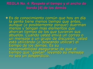 REGLA No. 4: Respete el tiempo y el ancho de banda [4] de los demás Es de conocimiento común que hoy en día la gente tiene menos tiempo que antes, aunque (o posiblemente porque) duerman menos y tengan más elementos que ahorran tiempo de los que tuvieron sus abuelos. Cuando usted envía un correo o un mensaje a un grupo de discusión, usted está utilizando (o deseando utilizar) el tiempo de los demás. Es su responsabilidad asegurarse de que el tiempo que "gastan" leyendo su mensaje no sea un desperdicio. 