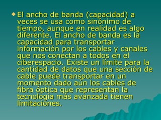 El ancho de banda (capacidad) a veces se usa como sinónimo de tiempo, aunque en realidad es algo diferente. El ancho de banda es la capacidad para transportar información por los cables y canales que nos conectan a todos en el ciberespacio. Existe un límite para la cantidad de datos que una sección de cable puede transportar en un momento dado aún los cables de fibra óptica que representan la tecnología más avanzada tienen limitaciones.  