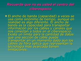 El ancho de banda (capacidad) a veces se usa como sinónimo de tiempo, aunque en realidad es algo diferente. El ancho de banda es la capacidad para transportar información por los cables y canales que nos conectan a todos en el ciberespacio. Existe un límite para la cantidad de datos que una sección de cable puede transportar en un momento dado aún los cables de fibra óptica que representan la tecnología más avanzada tienen limitaciones.  Recuerde que no es usted el centro del ciberespacio 
