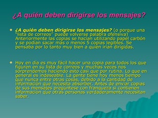 ¿A quién deben dirigirse los mensajes? ¿A quién deben dirigirse los mensajes?  (o porque una “lista de correos” puede volverse palabra ofensiva) Anteriormente las copias se hacían utilizando papel carbón y se podían sacar más o menos 5 copias legibles. Se pensaba por lo tanto muy bien a quién irían dirigidas. Hoy en día es muy fácil hacer una copia para todos los que figuren en su lista de correos y muchas veces nos sorprendemos haciendo esto casi que por rutina. Lo que en general es indeseable. La gente tiene hoy menos tiempo que nunca entre otras cosas, debido a la cantidad de información que necesita absorber. Antes de enviar copias de sus mensajes pregúntese con franqueza si contienen información que otras personas verdaderamente necesitan saber.  