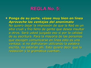 REGLA No. 5: Ponga de su parte, véase muy bien en línea Aproveche las ventajas del anonimato No quiero dejar la impresión de que la Red es un sitio cruel y frío lleno de gente que desea insultar a otros. Será usted juzgado eso sí por la calidad de su escritura. Para la mayoría de las personas que escogen comunicarse en línea esto es una ventaja; si no disfrutaran utilizando la palabra escrita, no estarían allí. Esto quiere decir que la redacción y la gramática cuentan.  